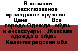 В наличии эксклюзивное ирландское кружево › Цена ­ 38 000 - Все города Одежда, обувь и аксессуары » Женская одежда и обувь   . Калининградская обл.